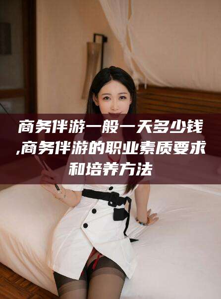 荆门商务伴游一般一天多少钱,商务伴游的职业素质要求和培养方法