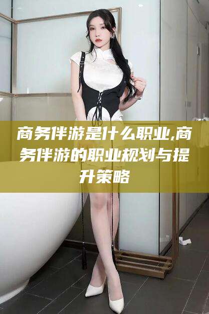 荆门商务伴游是什么职业,商务伴游的职业规划与提升策略