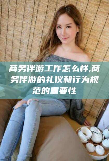 荆门商务伴游工作怎么样,商务伴游的礼仪和行为规范的重要性