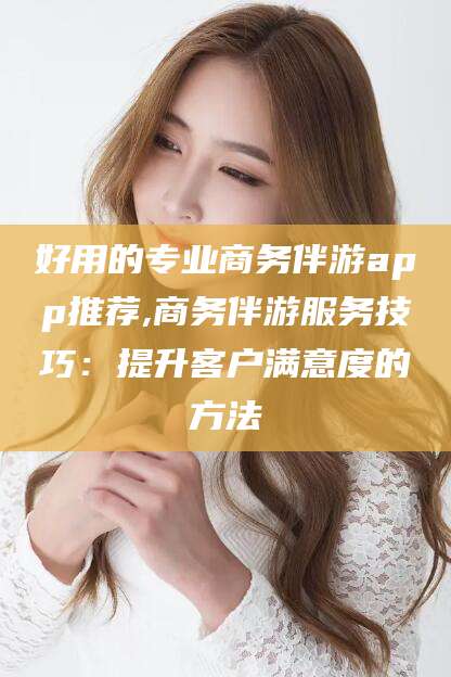 荆门好用的专业商务伴游app推荐,商务伴游服务技巧：提升客户满意度的方法