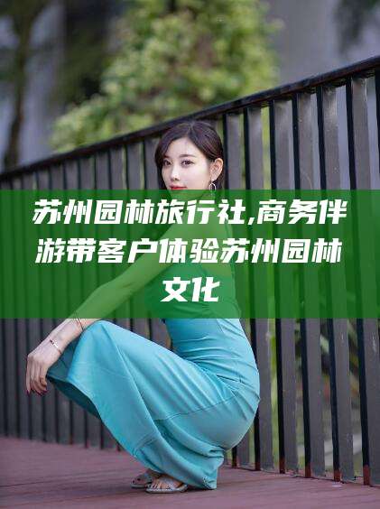 荆门苏州园林旅行社,商务伴游带客户体验苏州园林文化