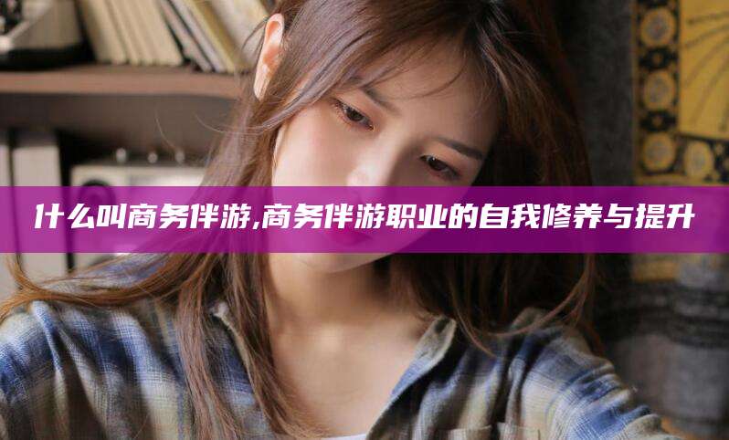 荆门什么叫商务伴游,商务伴游职业的自我修养与提升