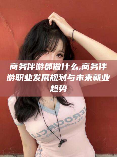 荆门商务伴游都做什么,商务伴游职业发展规划与未来就业趋势