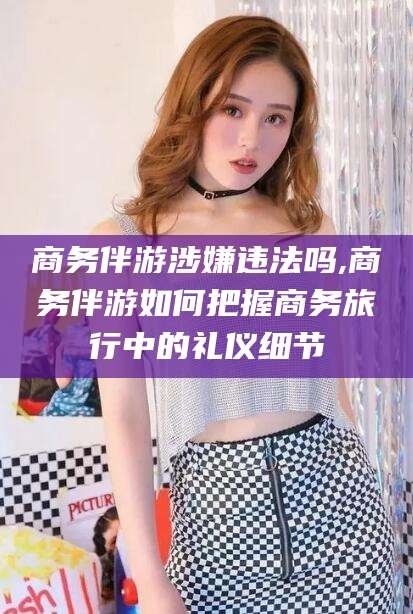 荆门商务伴游涉嫌违法吗,商务伴游如何把握商务旅行中的礼仪细节