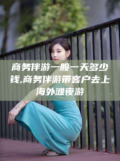 荆门商务伴游一般一天多少钱,商务伴游带客户去上海外滩夜游