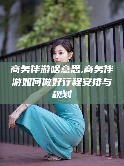 荆门商务伴游啥意思,商务伴游如何做好行程安排与规划