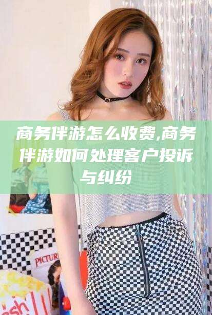 荆门商务伴游怎么收费,商务伴游如何处理客户投诉与纠纷