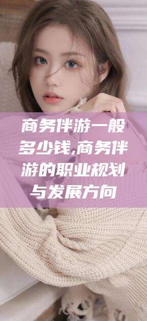 荆门商务伴游一般多少钱,商务伴游的职业规划与发展方向