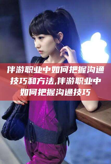 荆门伴游职业中如何把握沟通技巧和方法,伴游职业中如何把握沟通技巧