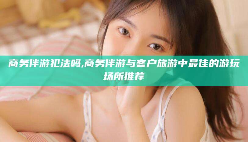 荆门商务伴游犯法吗,商务伴游与客户旅游中最佳的游玩场所推荐