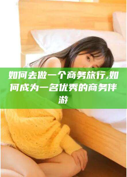 荆门如何去做一个商务旅行,如何成为一名优秀的商务伴游