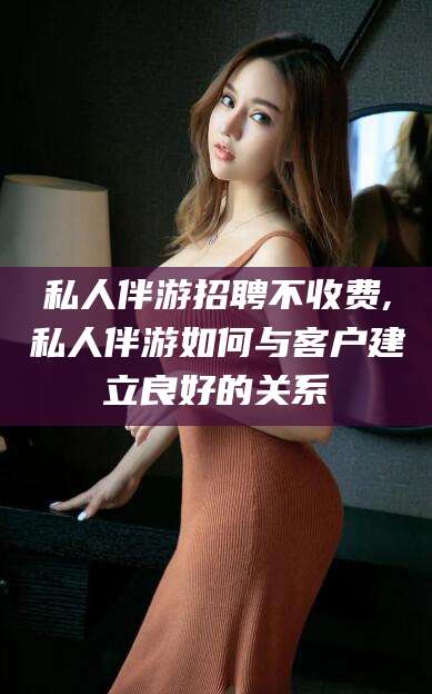 荆门私人伴游招聘不收费,私人伴游如何与客户建立良好的关系