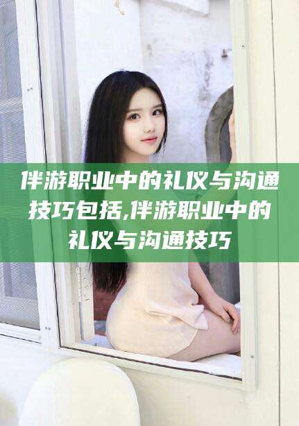 荆门伴游职业中的礼仪与沟通技巧包括,伴游职业中的礼仪与沟通技巧