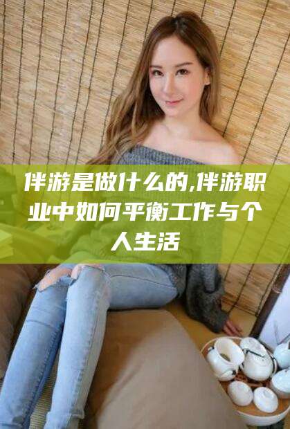 荆门伴游是做什么的,伴游职业中如何平衡工作与个人生活