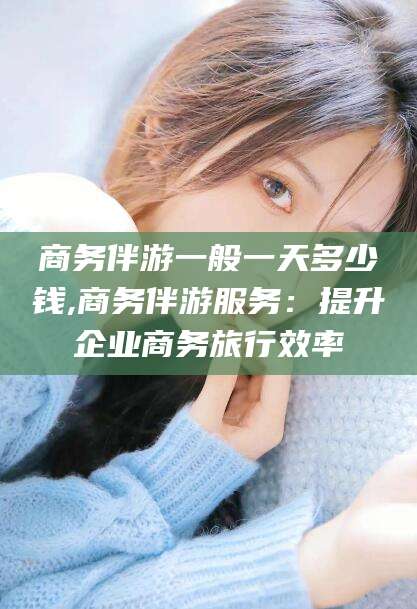 荆门商务伴游一般一天多少钱,商务伴游服务：提升企业商务旅行效率