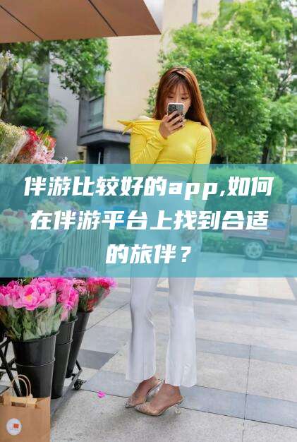 荆门伴游比较好的app,如何在伴游平台上找到合适的旅伴？