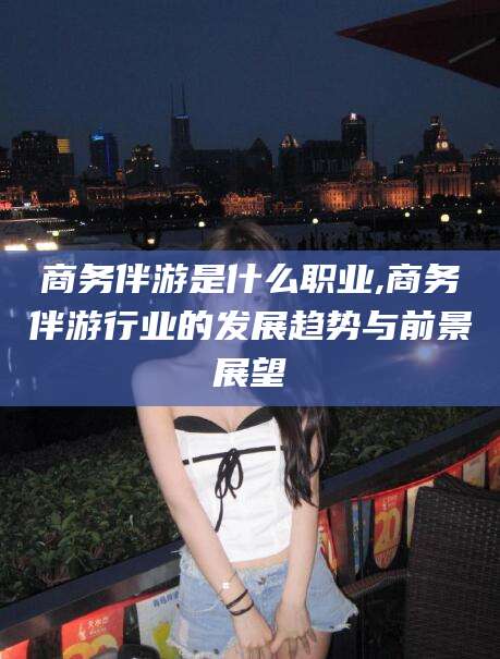 荆门商务伴游是什么职业,商务伴游行业的发展趋势与前景展望