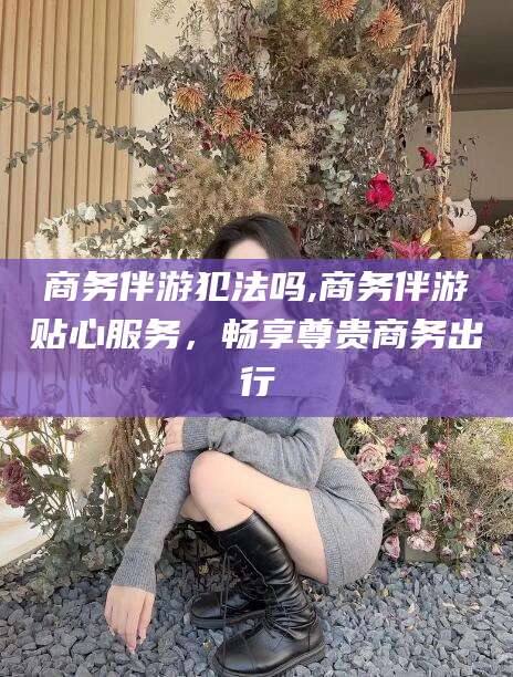 荆门商务伴游犯法吗,商务伴游贴心服务，畅享尊贵商务出行