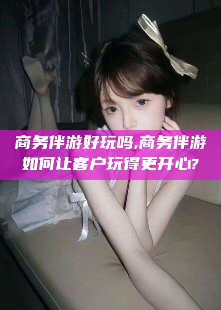 荆门商务伴游好玩吗,商务伴游如何让客户玩得更开心?