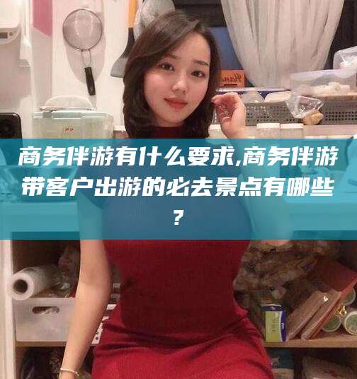 荆门商务伴游有什么要求,商务伴游带客户出游的必去景点有哪些?