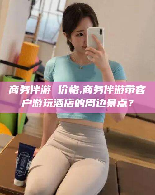 荆门商务伴游 价格,商务伴游带客户游玩酒店的周边景点？