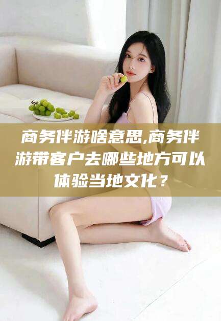 荆门商务伴游啥意思,商务伴游带客户去哪些地方可以体验当地文化？