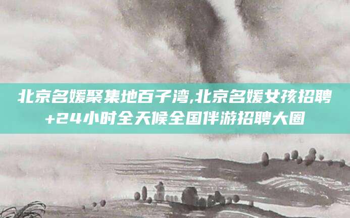 荆门北京名媛聚集地百子湾,北京名媛女孩招聘+24小时全天候全国伴游招聘大圈