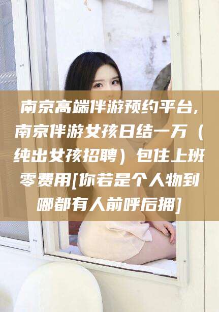 荆门南京高端伴游预约平台,南京伴游女孩日结一万（纯出女孩招聘）包住上班零费用[你若是个人物到哪都有人前呼后拥]