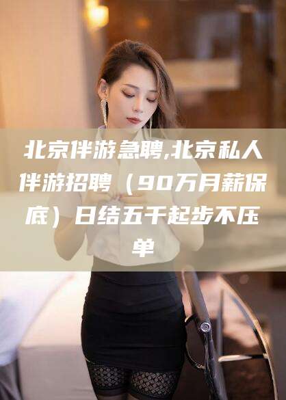 荆门北京伴游急聘,北京私人伴游招聘（90万月薪保底）日结五千起步不压单