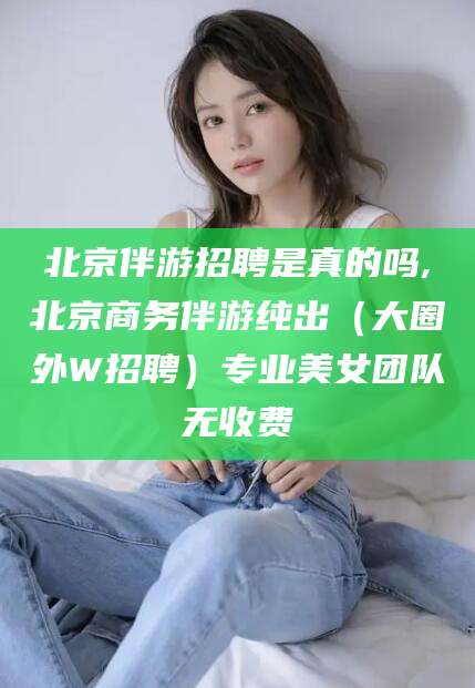 荆门北京伴游招聘是真的吗,北京商务伴游纯出（大圈外W招聘）专业美女团队无收费