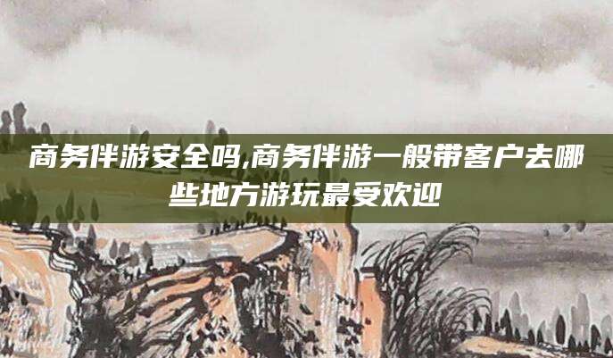 荆门商务伴游安全吗,商务伴游一般带客户去哪些地方游玩最受欢迎