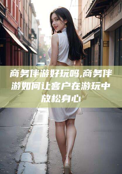 荆门商务伴游好玩吗,商务伴游如何让客户在游玩中放松身心