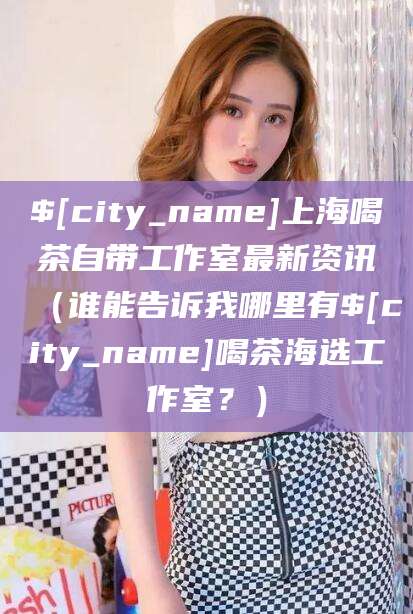 荆门上海喝茶自带工作室最新资讯（谁能告诉我哪里有荆门喝茶海选工作室？）