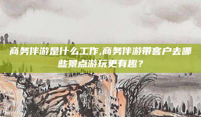 荆门商务伴游是什么工作,商务伴游带客户去哪些景点游玩更有趣？