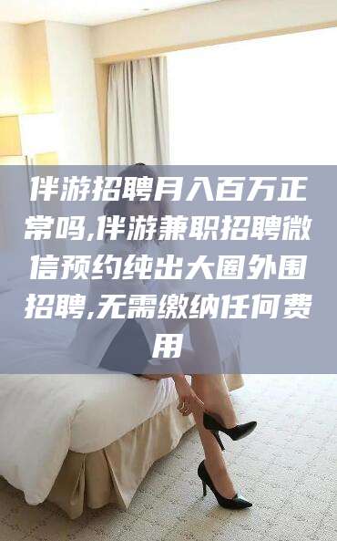 荆门伴游招聘月入百万正常吗,伴游兼职招聘微信预约纯出大圈外围招聘,无需缴纳任何费用