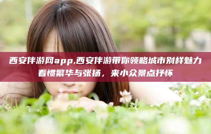 荆门西安伴游网app,西安伴游带你领略城市别样魅力看惯繁华与张扬，来小众景点抒怀