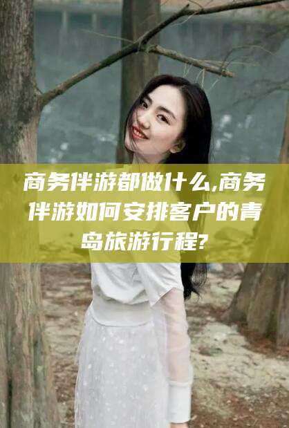荆门商务伴游都做什么,商务伴游如何安排客户的青岛旅游行程?