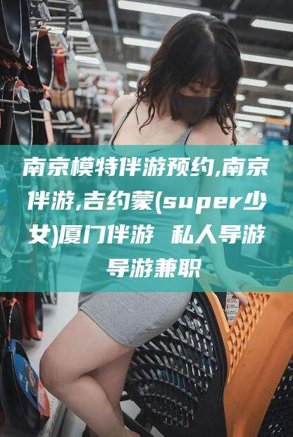 荆门南京模特伴游预约,南京伴游,吉约蒙(super少女)厦门伴游 私人导游 导游兼职