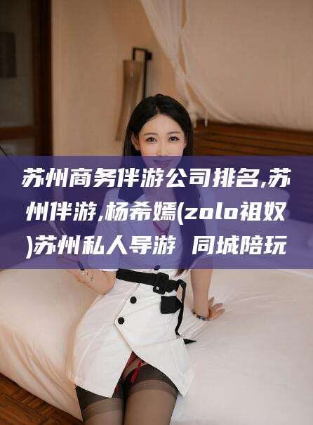荆门苏州商务伴游公司排名,苏州伴游,杨希嫣(zolo祖奴)苏州私人导游 同城陪玩
