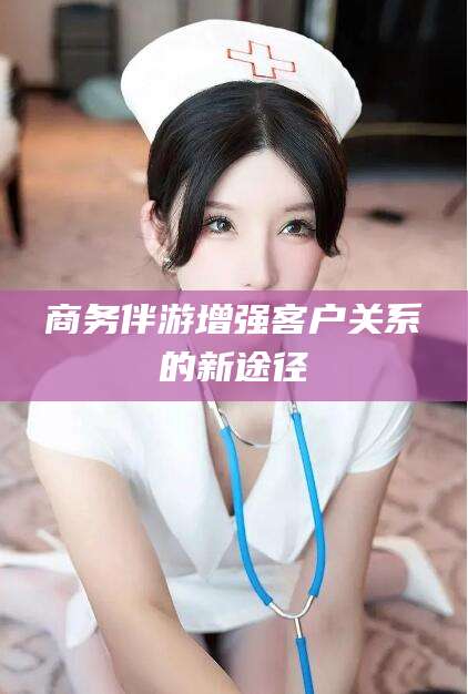 荆门商务伴游增强客户关系的新途径