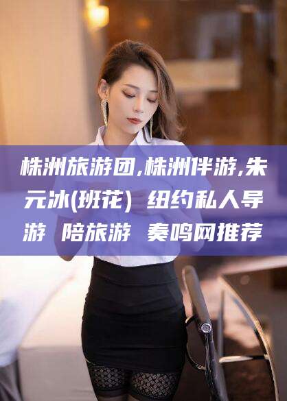 荆门株洲旅游团,株洲伴游,朱元冰(班花) 纽约私人导游 陪旅游 奏鸣网推荐