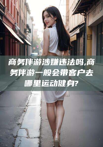 荆门商务伴游涉嫌违法吗,商务伴游一般会带客户去哪里运动健身?