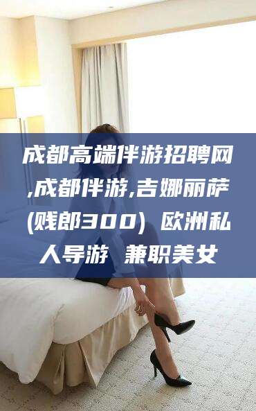 荆门成都高端伴游招聘网,成都伴游,吉娜丽萨(贱郎300) 欧洲私人导游 兼职美女