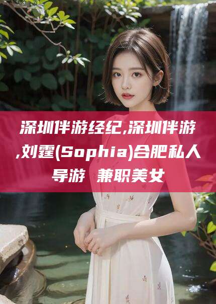 荆门深圳伴游经纪,深圳伴游,刘霆(Sophia)合肥私人导游 兼职美女