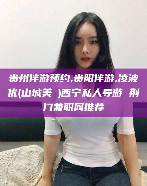 荆门贵州伴游预约,贵阳伴游,凌波优(山城美姫)西宁私人导游 荆门兼职网推荐