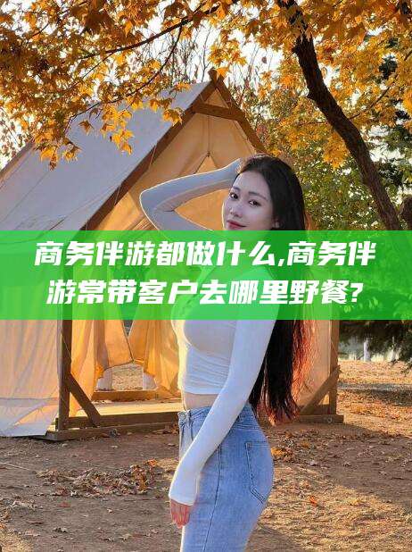荆门商务伴游都做什么,商务伴游常带客户去哪里野餐?