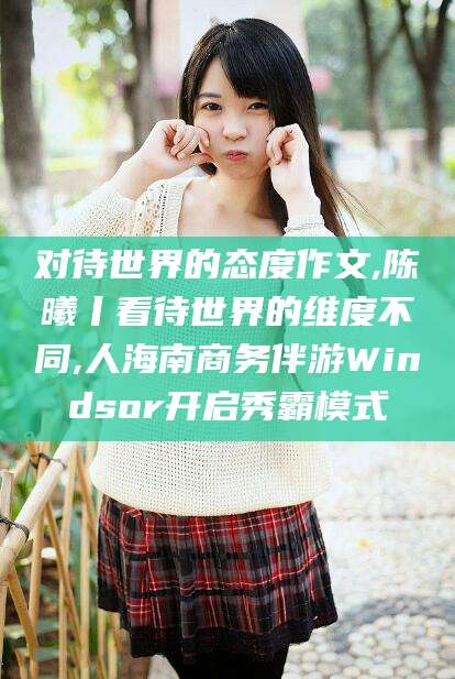荆门对待世界的态度作文,陈曦丨看待世界的维度不同,人海南商务伴游Windsor开启秀霸模式