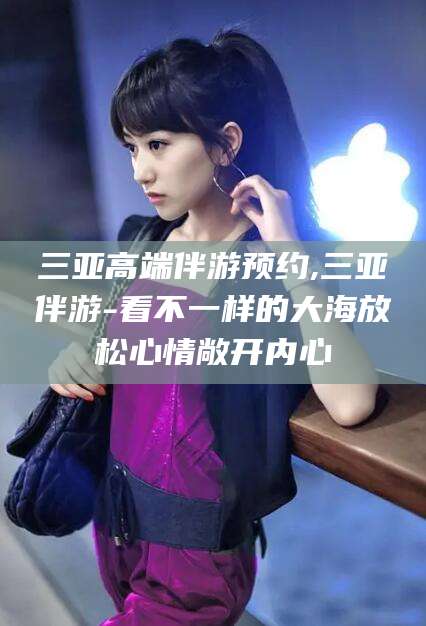 荆门三亚高端伴游预约,三亚伴游-看不一样的大海放松心情敞开内心