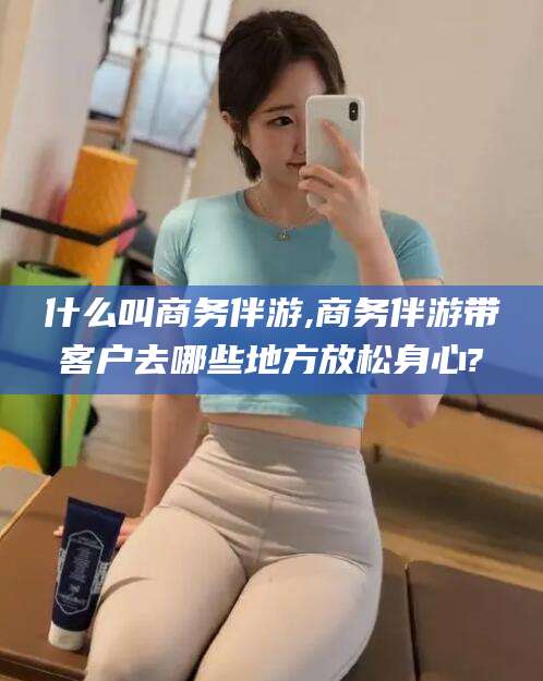 荆门什么叫商务伴游,商务伴游带客户去哪些地方放松身心?