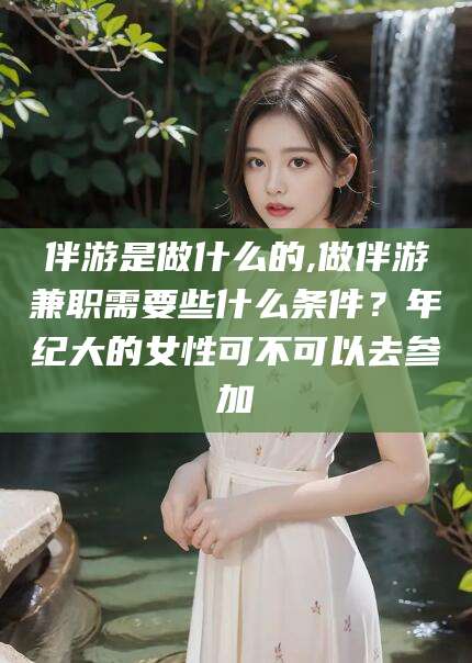 荆门伴游是做什么的,做伴游兼职需要些什么条件？年纪大的女性可不可以去参加